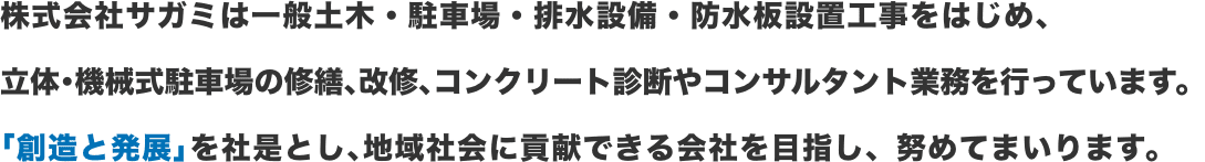 株式会社サガミは一般土木・駐車場・排水設備・防水板設置工事をはじめ、 立体･機械式駐車場の修繕､改修､コンクリート診断やコンサルタント業務を行っています。 ｢創造と発展｣を社是とし､地域社会に貢献できる会社を目指し、努めてまいります。